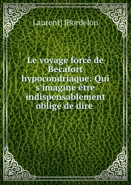 Обложка книги Le voyage force de Becafort hypocondriaque: Qui s.imagine etre indispensablement oblige de dire ., Laurent Bordelon