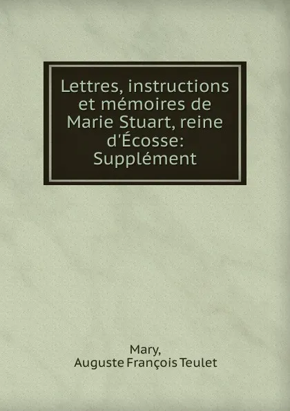 Обложка книги Lettres, instructions et memoires de Marie Stuart, reine d.Ecosse: Supplement, Auguste François Teulet Mary