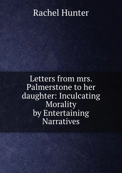 Обложка книги Letters from mrs. Palmerstone to her daughter: Inculcating Morality by Entertaining Narratives, Rachel Hunter