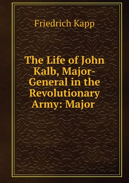 Обложка книги The Life of John Kalb, Major-General in the Revolutionary Army: Major ., Friedrich Kapp