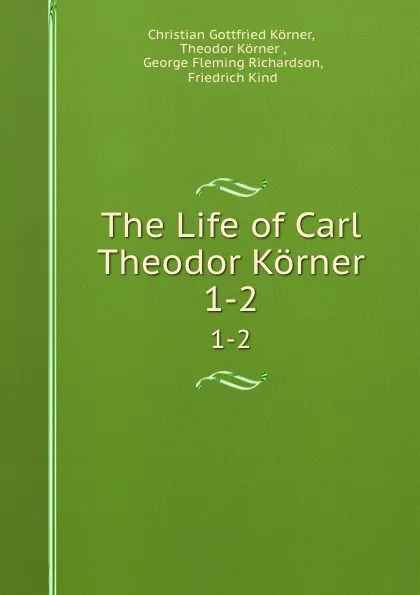 Обложка книги The Life of Carl Theodor Korner. 1-2, Christian Gottfried Körner