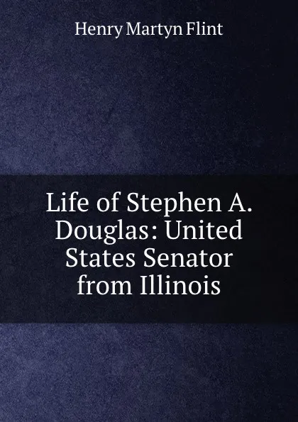 Обложка книги Life of Stephen A. Douglas: United States Senator from Illinois, Henry Martyn Flint