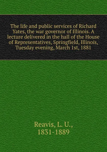 Обложка книги The life and public services of Richard Yates, the war governor of Illinois. A lecture delivered in the hall of the House of Representatives, Springfield, Illinois, Tuesday evening, March 1st, 1881, L. U. Reavis