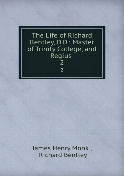 Обложка книги The Life of Richard Bentley, D.D.: Master of Trinity College, and Regius . 2, James Henry Monk