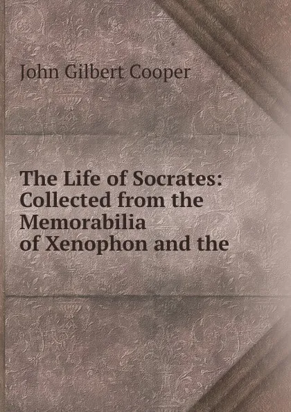 Обложка книги The Life of Socrates: Collected from the Memorabilia of Xenophon and the ., John Gilbert Cooper