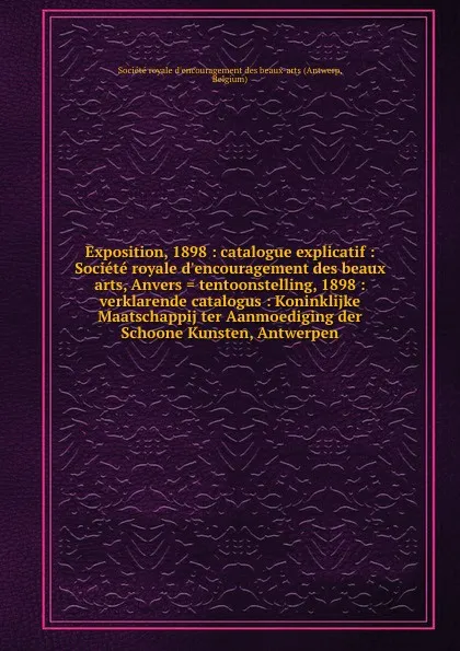 Обложка книги Exposition, 1898 : catalogue explicatif : Societe royale d.encouragement des beaux arts, Anvers . tentoonstelling, 1898 : verklarende catalogus : Koninklijke Maatschappij ter Aanmoediging der Schoone Kunsten, Antwerpen, Antwerp