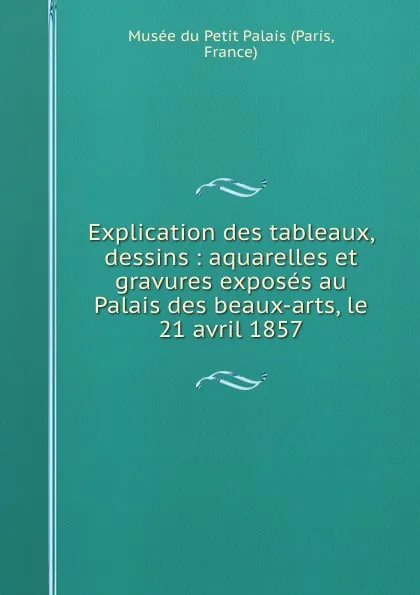 Обложка книги Explication des tableaux, dessins : aquarelles et gravures exposes au Palais des beaux-arts, le 21 avril 1857, Paris