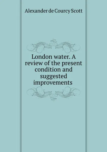 Обложка книги London water. A review of the present condition and suggested improvements ., Alexander de Courcy Scott