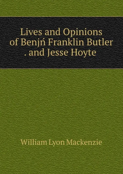 Обложка книги Lives and Opinions of Benjn Franklin Butler . and Jesse Hoyte, William Lyon Mackenzie