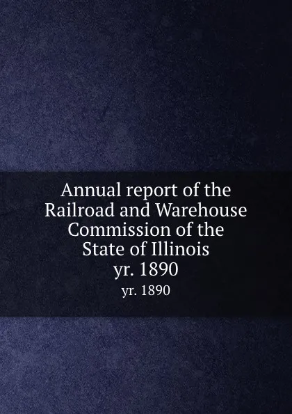 Обложка книги Annual report of the Railroad and Warehouse Commission of the State of Illinois. yr. 1890, Illinois. Railroad and Warehouse Commission