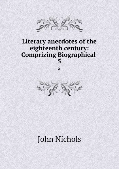 Обложка книги Literary anecdotes of the eighteenth century: Comprizing Biographical . 5, John Nichols