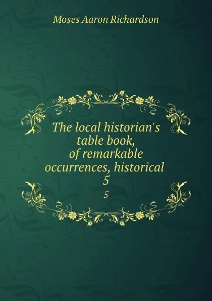 Обложка книги The local historian.s table book, of remarkable occurrences, historical . 5, Moses Aaron Richardson