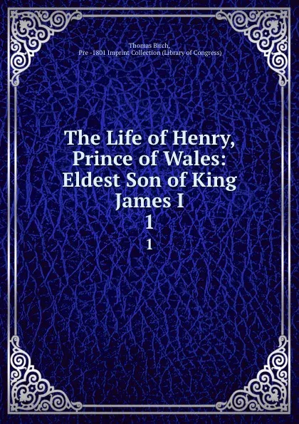 Обложка книги The Life of Henry, Prince of Wales: Eldest Son of King James I. 1, Thomas Birch