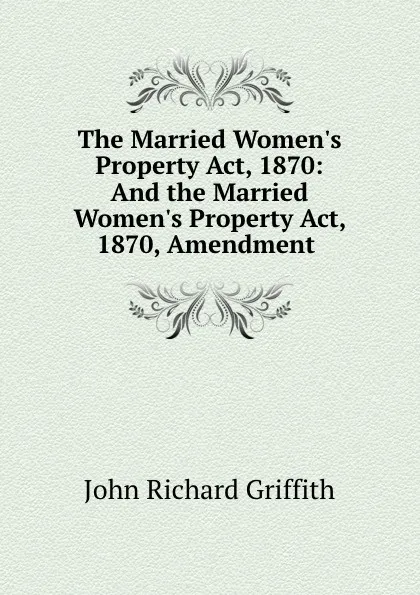 Обложка книги The Married Women.s Property Act, 1870: And the Married Women.s Property Act, 1870, Amendment ., John Richard Griffith