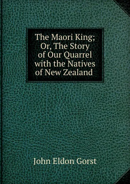 Обложка книги The Maori King; Or, The Story of Our Quarrel with the Natives of New Zealand ., John Eldon Gorst