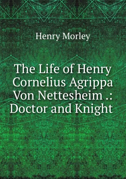 Обложка книги The Life of Henry Cornelius Agrippa Von Nettesheim .: Doctor and Knight ., Henry Morley
