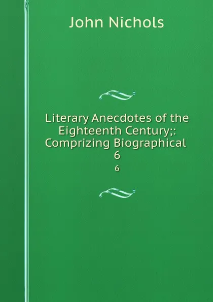 Обложка книги Literary Anecdotes of the Eighteenth Century;: Comprizing Biographical . 6, John Nichols