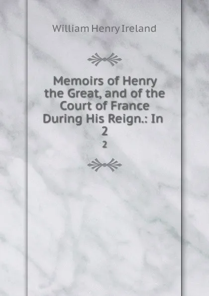 Обложка книги Memoirs of Henry the Great, and of the Court of France During His Reign.: In . 2, W.H. Ireland