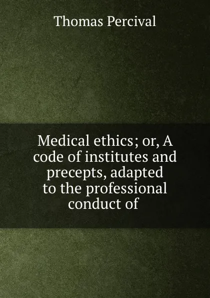 Обложка книги Medical ethics; or, A code of institutes and precepts, adapted to the professional conduct of ., Thomas Percival