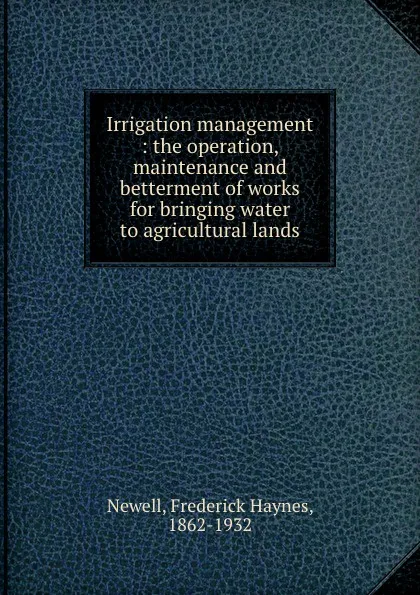 Обложка книги Irrigation management : the operation, maintenance and betterment of works for bringing water to agricultural lands, Frederick Haynes Newell