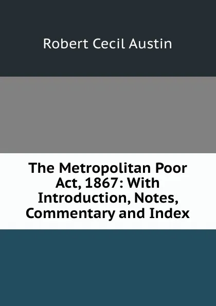 Обложка книги The Metropolitan Poor Act, 1867: With Introduction, Notes, Commentary and Index, Robert Cecil Austin