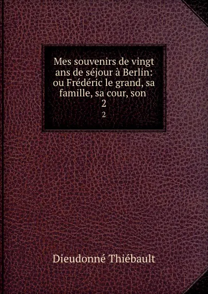 Обложка книги Mes souvenirs de vingt ans de sejour a Berlin: ou Frederic le grand, sa famille, sa cour, son . 2, Dieudonné Thiébault