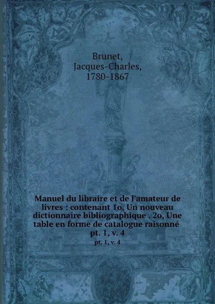 Обложка книги Manuel du libraire et de l.amateur de livres : contenant 1o, Un nouveau dictionnaire bibliographique . 2o, Une table en forme de catalogue raisonne . pt. 1, v. 4, Jacques-Charles Brunet