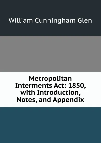 Обложка книги Metropolitan Interments Act: 1850, with Introduction, Notes, and Appendix, William Cunningham Glen