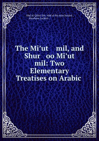 Обложка книги The Mi.ut    mil, and Shur   oo Mi.ut    mil: Two Elementary Treatises on Arabic ., ʻAbd al-Qāhir ibn ʻAbd al-Raḥmān Jurjāni