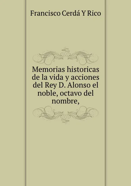 Обложка книги Memorias historicas de la vida y acciones del Rey D. Alonso el noble, octavo del nombre,, Francisco Cerdá Y Rico