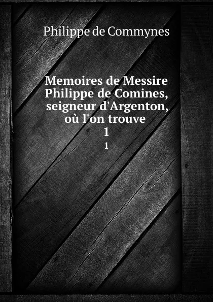 Обложка книги Memoires de Messire Philippe de Comines, seigneur d.Argenton, ou l.on trouve . 1, Philippe de Commynes