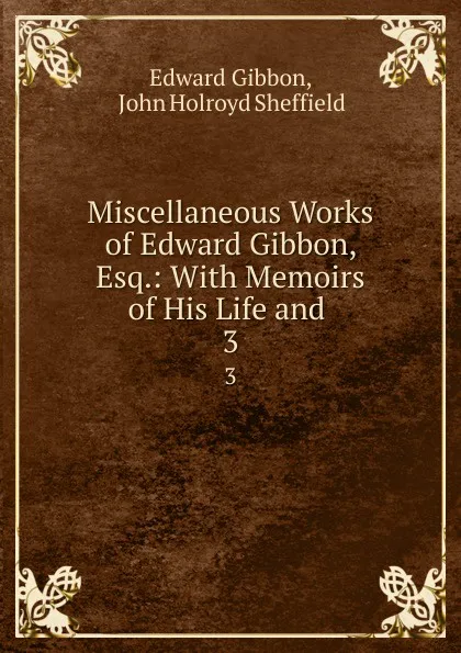 Обложка книги Miscellaneous Works of Edward Gibbon, Esq.: With Memoirs of His Life and . 3, Edward Gibbon