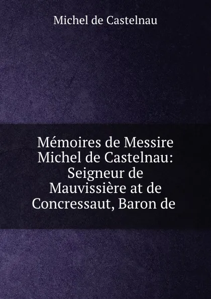 Обложка книги Memoires de Messire Michel de Castelnau: Seigneur de Mauvissiere at de Concressaut, Baron de ., Michel de Castelnau