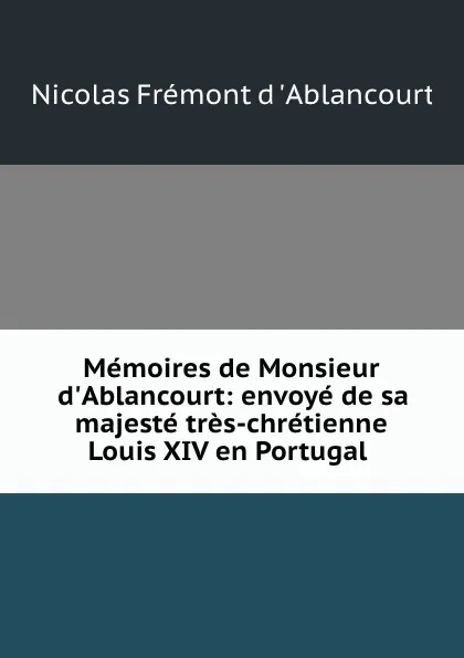 Обложка книги Memoires de Monsieur d.Ablancourt: envoye de sa majeste tres-chretienne Louis XIV en Portugal ., Nicolas Frémont d 'Ablancourt