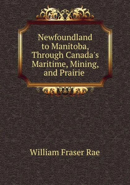 Обложка книги Newfoundland to Manitoba, Through Canada.s Maritime, Mining, and Prairie ., William Fraser Rae