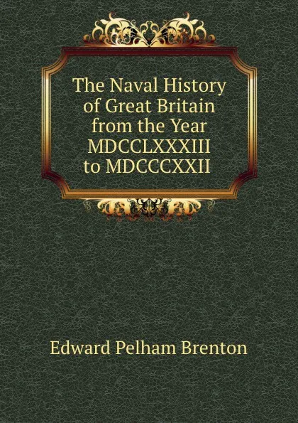 Обложка книги The Naval History of Great Britain from the Year MDCCLXXXIII to MDCCCXXII ., Edward Pelham Brenton