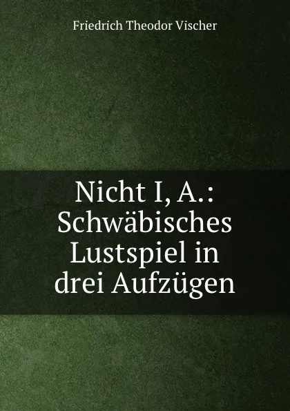 Обложка книги Nicht I, A.: Schwabisches Lustspiel in drei Aufzugen, Friedrich Theodor Vischer