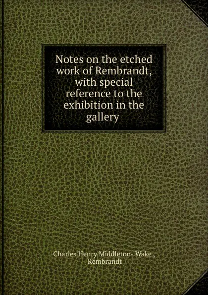 Обложка книги Notes on the etched work of Rembrandt, with special reference to the exhibition in the gallery ., Charles Henry Middleton-Wake
