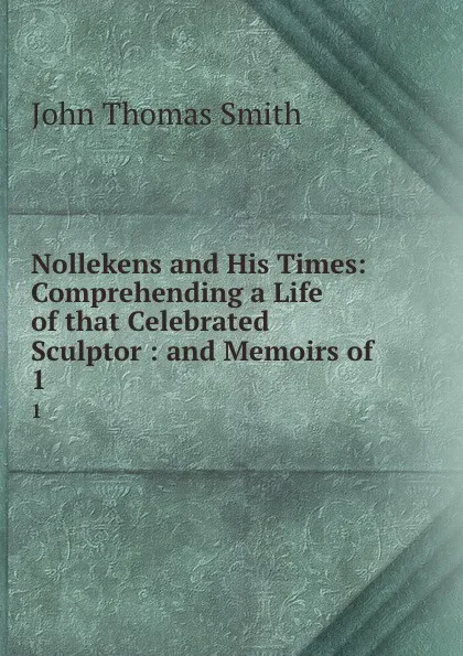 Обложка книги Nollekens and His Times: Comprehending a Life of that Celebrated Sculptor : and Memoirs of . 1, John Thomas Smith