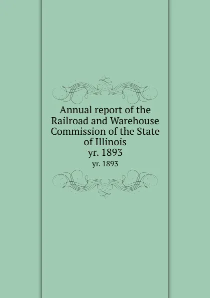 Обложка книги Annual report of the Railroad and Warehouse Commission of the State of Illinois. yr. 1893, Illinois. Railroad and Warehouse Commission