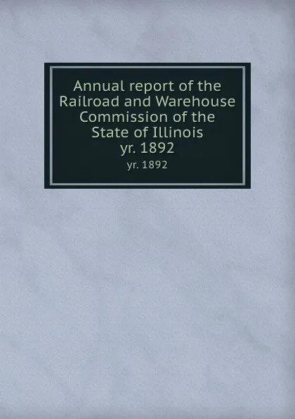 Обложка книги Annual report of the Railroad and Warehouse Commission of the State of Illinois. yr. 1892, Illinois. Railroad and Warehouse Commission