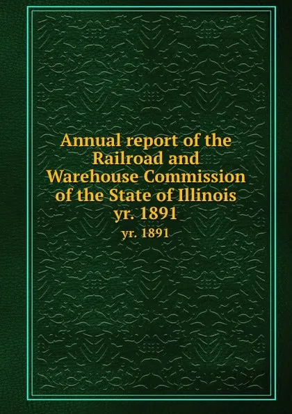 Обложка книги Annual report of the Railroad and Warehouse Commission of the State of Illinois. yr. 1891, Illinois. Railroad and Warehouse Commission