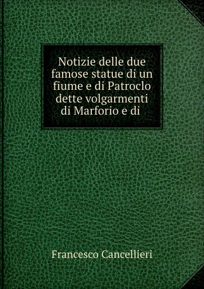 Обложка книги Notizie delle due famose statue di un fiume e di Patroclo dette volgarmenti di Marforio e di ., Francesco Cancellieri