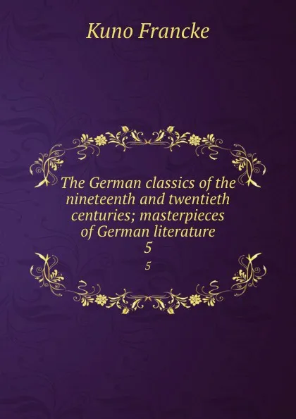 Обложка книги The German classics of the nineteenth and twentieth centuries; masterpieces of German literature. 5, Kuno Francke