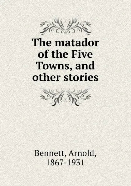 Обложка книги The matador of the Five Towns, and other stories, E. A. Bennett