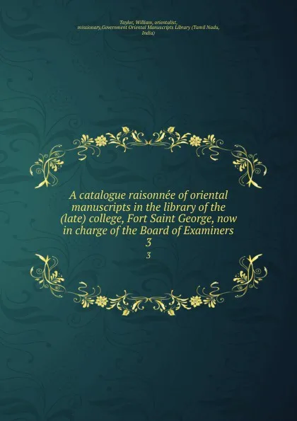 Обложка книги A catalogue raisonnee of oriental manuscripts in the library of the (late) college, Fort Saint George, now in charge of the Board of Examiners. 3, William Taylor