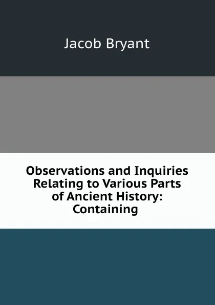 Обложка книги Observations and Inquiries Relating to Various Parts of Ancient History: Containing ., Jacob Bryant