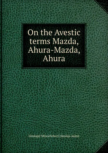 Обложка книги On the Avestic terms Mazda, Ahura-Mazda, Ahura, Jâmâspji Minocheherji Jâmâsp-âsânâ