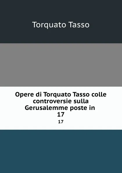 Обложка книги Opere di Torquato Tasso colle controversie sulla Gerusalemme poste in . 17, Torquato Tasso