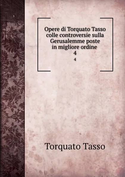 Обложка книги Opere di Torquato Tasso colle controversie sulla Gerusalemme poste in migliore ordine . 4, Torquato Tasso